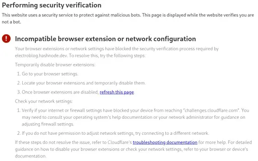Performing security verification This website uses a security service to protect against malicious bots. This page is displayed while the website verifies you are not a bot.  Incompatible browser extension or network configuration Your browser extensions or network settings have blocked the security verification process required by electroblog.hashnode.dev. To resolve this, try the following steps:  Temporarily disable browser extensions:  Go to your browser settings. Locate your browser extensions and temporarily disable them. Once browser extensions are disabled, refresh this page. Check your network settings:  Verify if your internet or firewall settings have blocked your device from reaching “challenges.cloudflare.com”. You may need to consult your operating system's help documentation or your network administrator for guidance on adjusting firewall settings. If you do not have permission to adjust network settings, try connecting to a different network. If these steps do not resolve the issue, refer to Cloudflare's troubleshooting documentation for more help. For detailed guidance on how to disable your browser extensions or check your network settings, refer to your browser or device’s documentation.