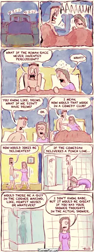 - - - This is a comic strip - - -   A couple, Danny and Wendy, are sleeping peacefully together in bed.  All of a sudden, Danny wakes up screaming.  Danny shouts, “WHAT IF THE HUMAN RACE NEVER INVENTED PERCUSSION?!?” Wendy, startled, asks, “WHAT?”  Danny says, “YOU KNOW, LIKE, DRUMS. WHAT IF WE DIDN’T HAVE DRUMS?” Wendy responds, “OH.”  Danny continues, “I MEAN, HOW WOULD THAT WORK IN A COMEDY CLUB?” Meanwhile, Wendy pushes him out of the bed.  Danny asks, “HOW WOULD WE DELINEATE JOKES?” Wendy pushes him down the hall.  Danny continues, “IF THE COMEDIAN DELIVERS A PUNCH LINE…” They are now in the bathroom. Wendy has turned on the shower and pulls down his boxers so he will get into the shower.  Danny finishes his thought, “…WOULD THERE BE A GUY IN THE CORNER MAKING, LIKE, ARMPIT NOISES OR WHATEVER?” Wendy slowly walks away, clearly uninterested. Wendy says, “I DON’T KNOW, BABE, BUT IT WOULD BE GREAT IF YOU HAD YOUR SHOWER THOUGHTS IN THE ACTUAL SHOWER.”