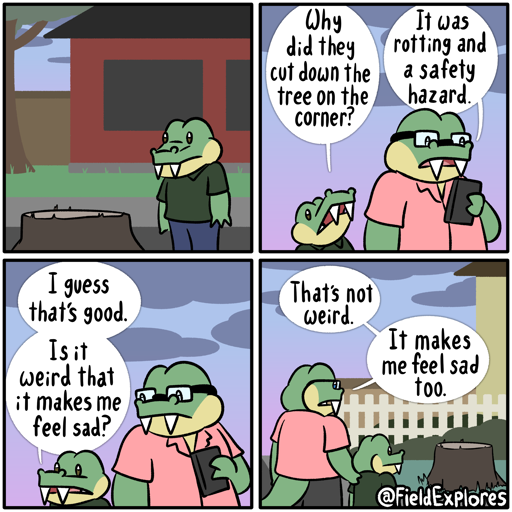 Panel 1

Gustopher and his dad are taking a walk when Gustopher notices a tree trunk on the corner where a big tree used to be. He stares and it for a moment and contemplates the fact that it's gone.

Panel 2

Gustopher goes to his dad who is preoccupied with something on his phone. He asks about the tree.

Gustopher: Why did they cut down the tree on the corner?

August keeps his eyes on his phone but responds to Gustopher.

August: It was rotting and a safety hazard.

Panel 3

Gustopher looks back at the stump. He understands the reason why it would need to be cut down but he liked the tree.

Gustopher: I guess that's good. Is it weird that it makes me feel sad?

August senses the sadness and Gustopher's voice and puts down his phone. He looks at the stump as well.

Panel 4

August puts his hand on Gustopher's shoulder.

August: That's not weird. It makes me feel sad too.

The two of them take a moment to process the emotion. It's not severe or intense but it's still there.