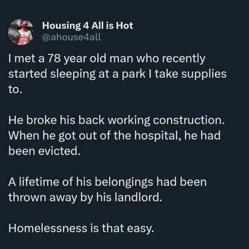 [Image description: a post by "Housing 4 All is Hot" (@/ahouse4all).      I met a 78 year old man who recently started sleeping at a park I take supplies to.      He broke his back working construction. When he got out of the hospital, he had been evicted.      A lifetime of his belongings had been thrown away by his landlord.      Homelessness is that easy.  /end of ID]