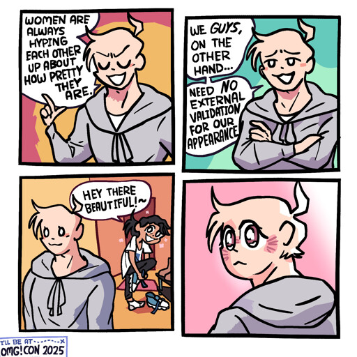 Panel 1: A buff-looking guy in a grey sweatshirt is holding up one finger, eyes closed, smugly saying "Women are always hyping each other up about how pretty they are."  Panel 2: He crosses his arms, opens his eyes, and says "We GUYS on the other hand ... Need NO external validation for our appearance"  Panel 3: Behind the guy, his girlfriend, a messy haired girl in an oversized t-shirt, has just come home and his taking off her shoes. She looks at him and says "Hey there, beautiful!~"  Panel 4: The guy is turning his head to look at her with a delicate expression in his eyes, blushing.