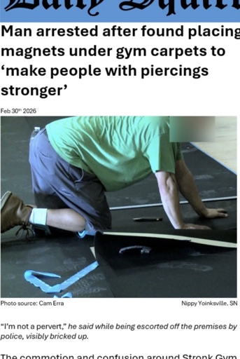 Picture of a man, his face blurred, working on gym mats. The text reads: 

Man arrested after found placing magnets under gym mats to ‘make people with piercings stronger’

The picture is dated February 30th 2026, taken by Cam Erra, in the city of Nippy Yoinksville, SN

The article goes on to say:

“I’m not a pervert” he said while being escorted off the premises, visibly bricked up.