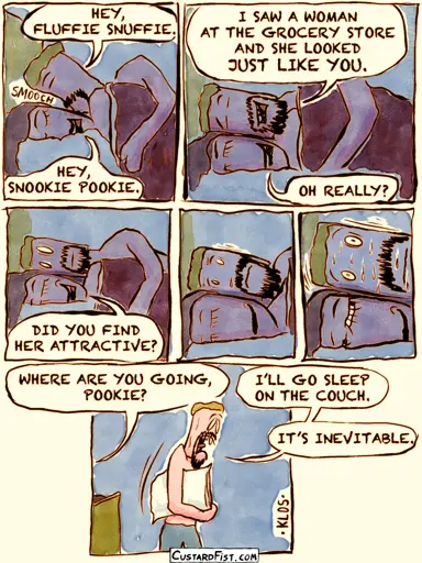 - - - This is a comic strip - - - Tim and Jamie are lying in bed. Tim snuggles up to Jamie. Tim: HEY FLUFFIE SNUFFIE.  Jamie: HEY SNOOKIE POOKIE.  Tim: I SAW A WOMAN AT THE GROCERY STORE AND SHE LOOKED JUST LIKE YOU. Jamie: OH REALLY?  Jamie: DID YOU FIND HER ATTRACTIVE? Tim’s smile is wiped off of his face, as he realizes he set a trap for himself. Gets nervous, starts sweating.  Tim gets up and walks away with his pillow under his arm. Jamie: WHERE ARE YOU GOING, POOKIE? Tim: I’LL GO SLEEP ON THE COUCH. IT’S INEVITABLE.