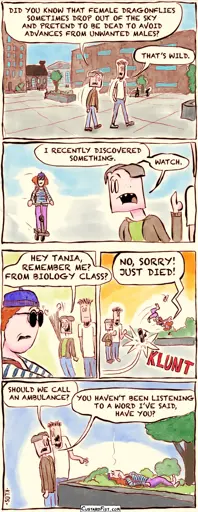 - - - This is a comic strip - - -    Joseph Erkhoff and his roommate, Rudy, are walking on campus. Joseph: DID YOU KNOW THAT FEMALE DRAGONFLIES SOMETIMES DROP OUT OF THE SKY AND PRETEND TO BE DEAD TO AVOID ADVANCES FROM UNWANTED MALES? Rudy: THAT’S WILD.  Joseph looks over his shoulder and sees Tania, about to pass by on her scooter. Joseph: I RECENTLY DISCOVERED SOMETHING. WATCH.  Joseph waves at Tania. Joseph: HEY TANIA, REMEMBER ME? FROM BIOLOGY CLASS?  Tania swerves, hits a planter with her scooter, tumbles through the air yelling “NO, SORRY! JUST DIED!” and lands in some low shrubbery.   Joseph and Rudy are standing next to Tania’s motionless body. Rudy: SHOULD WE CALL AN AMBULANCE? Joseph: YOU HAVEN’T BEEN LISTENING TO A WORD I’VE SAID, HAVE YOU?